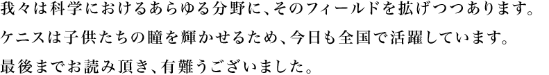 我々は科学におけるあらゆる分野に、そのフィールドを拡がりつつあります。ケニスは子供たちの瞳を輝かせるため、今日も全国で活躍しています。最後までお読み頂き、有難うございました。